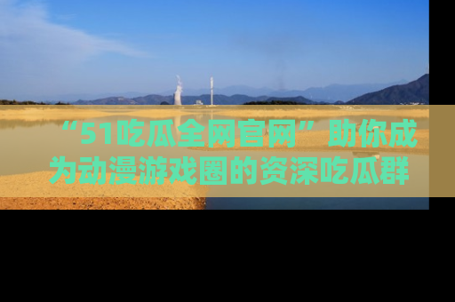 “51吃瓜全网官网”助你成为动漫游戏圈的资深吃瓜群众!
