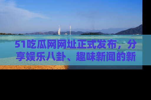51吃瓜网网址正式发布,分享娱乐八卦、趣味新闻的新平台