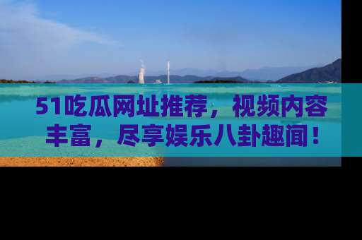 51吃瓜网址推荐,视频内容丰富,尽享娱乐八卦趣闻!