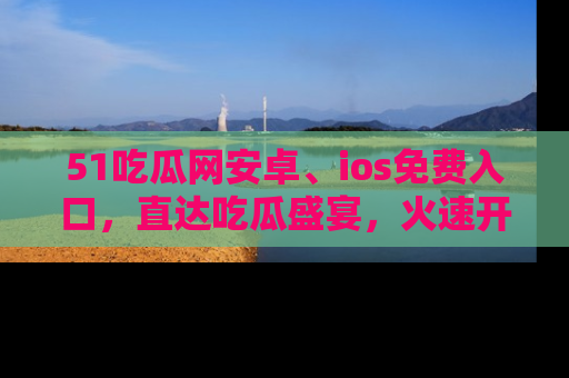 51吃瓜网安卓、ios免费入口，直达吃瓜盛宴，火速开启线上体验！