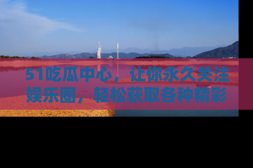 51吃瓜中心,让你永久关注娱乐圈,轻松获取各种精彩的吃瓜信息!