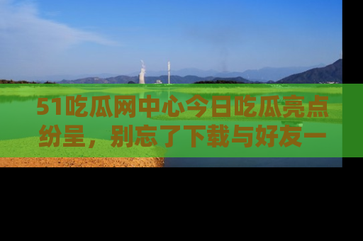 51吃瓜网中心今日吃瓜亮点纷呈,别忘了下载与好友一同分享!