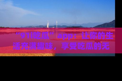 “91i吃瓜”app:让你的生活充满趣味,享受吃瓜的无限乐趣!