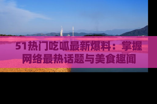 51热门吃呱最新爆料:掌握网络最热话题与美食趣闻