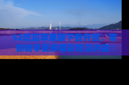 52吃瓜苹果版下载开放,带你畅享更多精彩吃瓜内容!