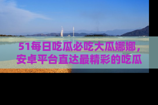 51每日吃瓜必吃大瓜娜娜,安卓平台直达最精彩的吃瓜内容。