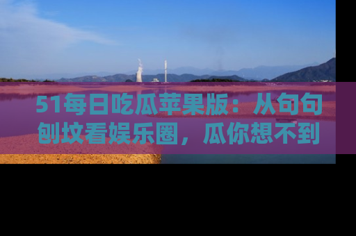 51每日吃瓜苹果版:从句句刨坟看娱乐圈,瓜你想不到的精彩纷呈!