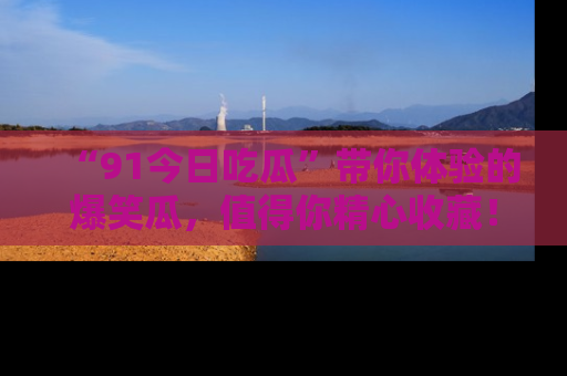 “91今日吃瓜”带你体验的爆笑瓜,值得你精心收藏!
