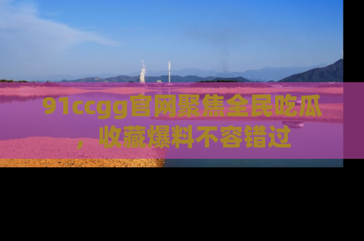 91ccgg官网聚焦全民吃瓜,收藏爆料不容错过