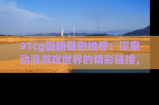 91cg最新番剧推荐:探索动漫游戏世界的精彩链接,尽在此处!