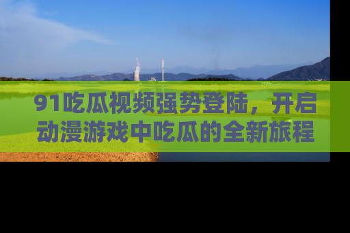 91吃瓜视频强势登陆,开启动漫游戏中吃瓜的全新旅程!