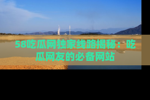 58吃瓜网独家线路揭秘：吃瓜网友的必备网站