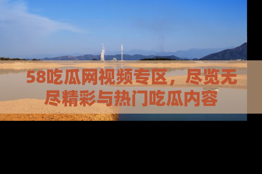 58吃瓜网视频专区,尽览无尽精彩与热门吃瓜内容