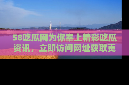 58吃瓜网为你奉上精彩吃瓜资讯,立即访问网址获取更多内容!