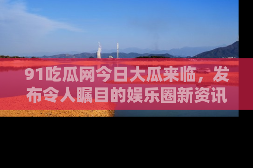 91吃瓜网今日大瓜来临,发布令人瞩目的娱乐圈新资讯!