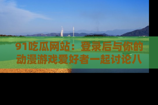 91吃瓜网站:登录后与你的动漫游戏爱好者一起讨论八卦!