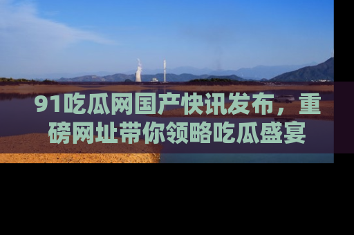 91吃瓜网国产快讯发布,重磅网址带你领略吃瓜盛宴