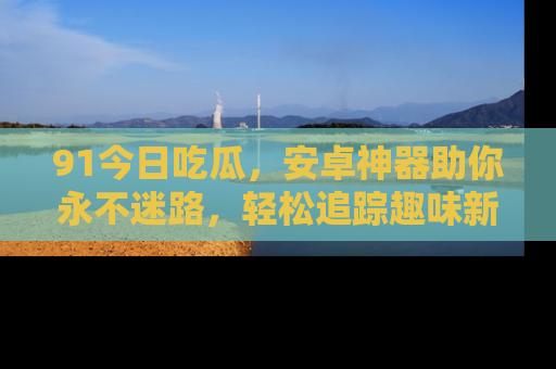 91今日吃瓜,安卓神器助你永不迷路,轻松追踪趣味新闻!