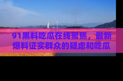 91黑料吃瓜在线聚焦,最新爆料证实群众的疑虑和吃瓜乐趣!