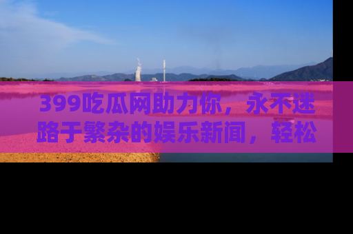 399吃瓜网助力你，永不迷路于繁杂的娱乐新闻，轻松追踪热点！
