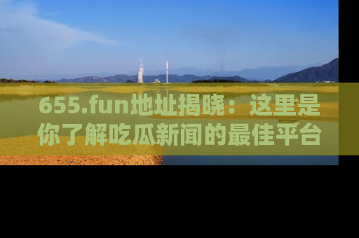 655.fun地址揭晓：这里是你了解吃瓜新闻的最佳平台，快来探索吧！