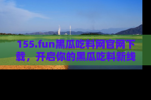 155.fun黑瓜吃料网官网下载,开启你的黑瓜吃料新线路,轻松找到入口!