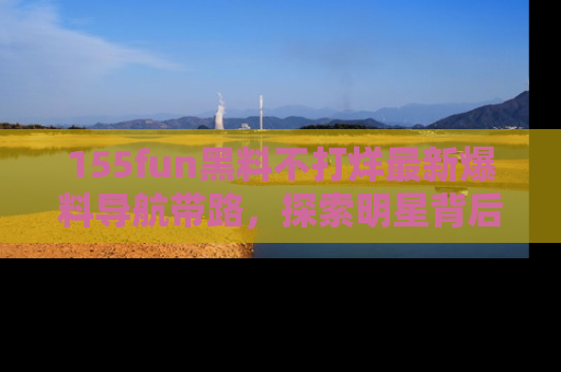 155fun黑料不打烊最新爆料导航带路,探索明星背后的秘密