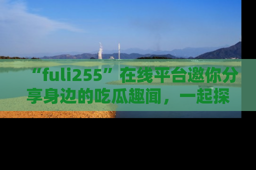 “fuli255”在线平台邀你分享身边的吃瓜趣闻,一起探索生活的小秘密!