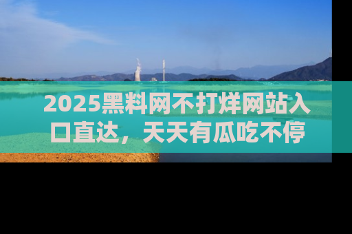 2025黑料网不打烊网站入口直达，天天有瓜吃不停
