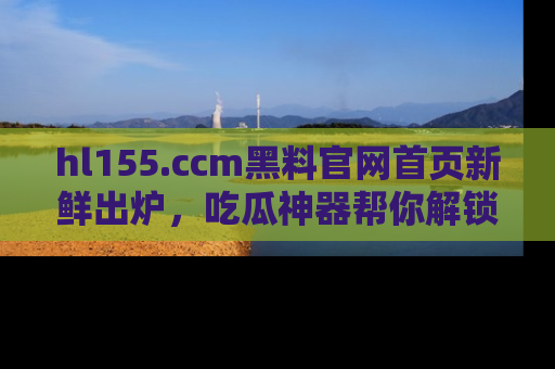 hl155.ccm黑料官网首页新鲜出炉，吃瓜神器帮你解锁那些鲜为人知的内幕！