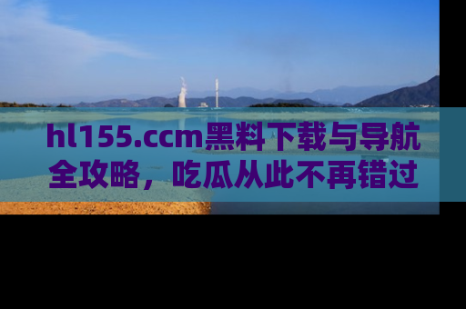 hl155.ccm黑料下载与导航全攻略，吃瓜从此不再错过任何热点