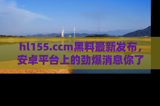 hl155.ccm黑料最新发布，安卓平台上的劲爆消息你了解了吗？