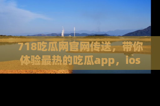 718吃瓜网官网传送，带你体验最热的吃瓜app，ios用户必备哦！