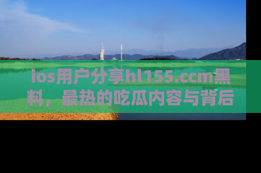 ios用户分享hl155.ccm黑料，最热的吃瓜内容与背后的真实事件！