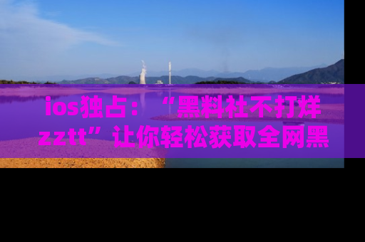 ios独占：“黑料社不打烊zztt”让你轻松获取全网黑料信息，不容错过！