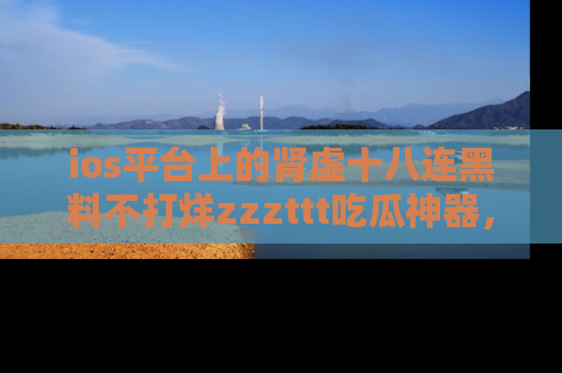 ios平台上的肾虚十八连黑料不打烊zzzttt吃瓜神器，你绝对不能错过