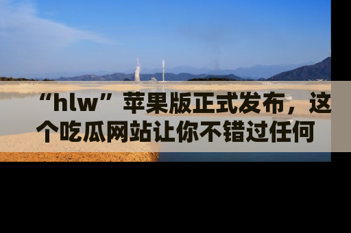 “hlw”苹果版正式发布,这个吃瓜网站让你不错过任何热议话题!