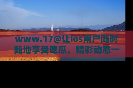 www.17@让ios用户随时随地享受吃瓜，精彩动态一手掌握