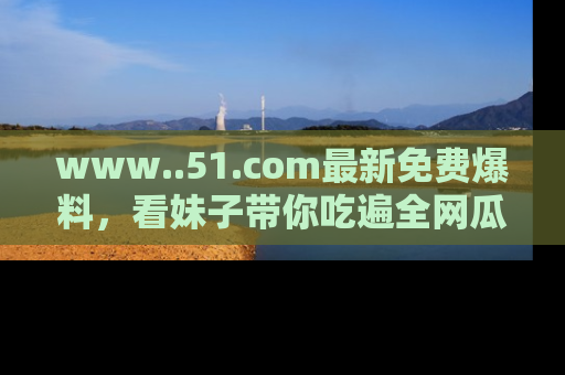 www..51.com最新免费爆料，看妹子带你吃遍全网瓜！
