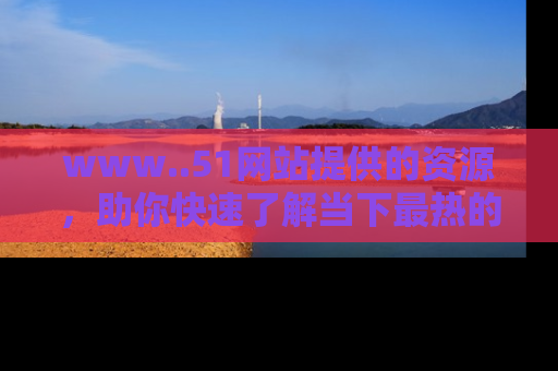 www..51网站提供的资源，助你快速了解当下最热的娱乐八卦