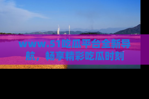 www.51吃瓜平台全新导航，畅享精彩吃瓜时刻