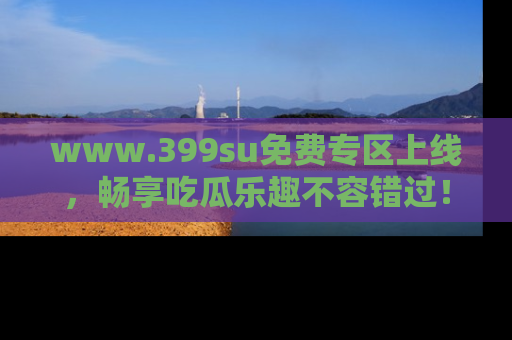 www.399su免费专区上线，畅享吃瓜乐趣不容错过！