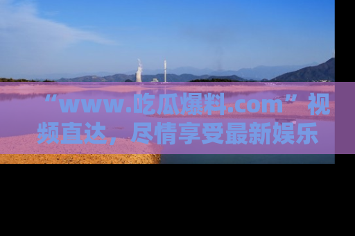 “www.吃瓜爆料.com”视频直达,尽情享受最新娱乐圈的吃瓜盛宴!