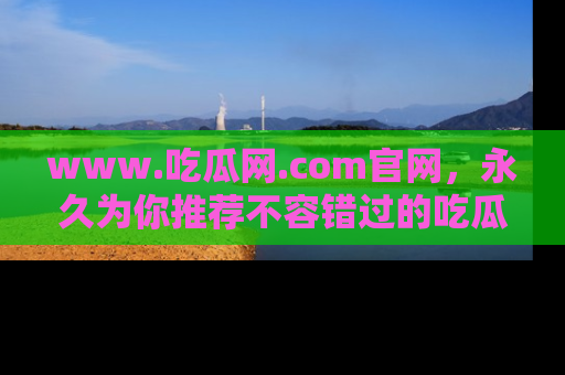 www.吃瓜网.com官网，永久为你推荐不容错过的吃瓜故事
