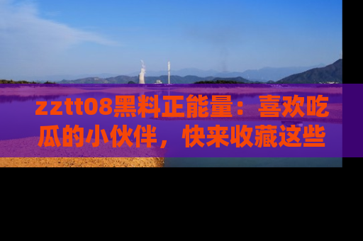 zztt08黑料正能量：喜欢吃瓜的小伙伴，快来收藏这些优质资源！