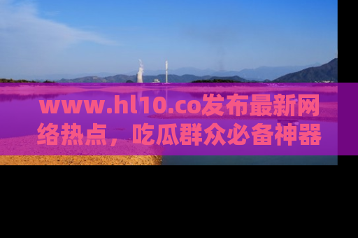 www.hl10.co发布最新网络热点，吃瓜群众必备神器