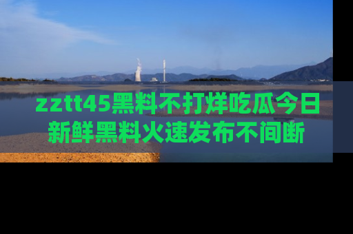 zztt45黑料不打烊吃瓜今日新鲜黑料火速发布不间断