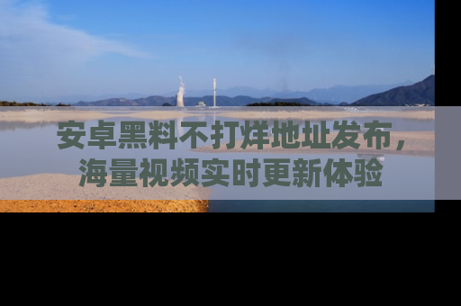 安卓黑料不打烊地址发布，海量视频实时更新体验