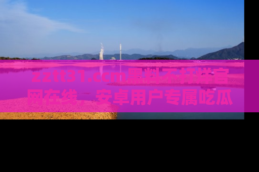 zztt31.ccm黑料不打烊官网在线，安卓用户专属吃瓜神器大揭秘