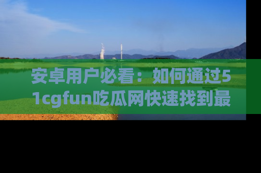安卓用户必看：如何通过51cgfun吃瓜网快速找到最新链接？